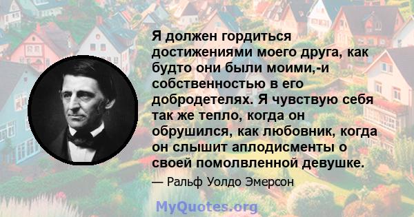 Я должен гордиться достижениями моего друга, как будто они были моими,-и собственностью в его добродетелях. Я чувствую себя так же тепло, когда он обрушился, как любовник, когда он слышит аплодисменты о своей