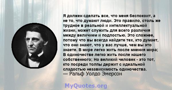 Я должен сделать все, что меня беспокоит, а не то, что думают люди. Это правило, столь же трудное в реальной и интеллектуальной жизни, может служить для всего различия между величием и подлостью. Это сложнее, потому что 