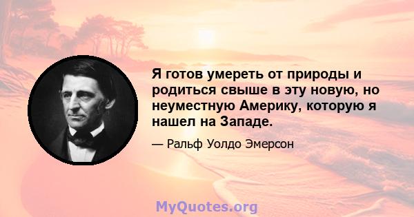 Я готов умереть от природы и родиться свыше в эту новую, но неуместную Америку, которую я нашел на Западе.