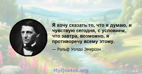 Я хочу сказать то, что я думаю, и чувствую сегодня, с условием, что завтра, возможно, я противоречу всему этому.