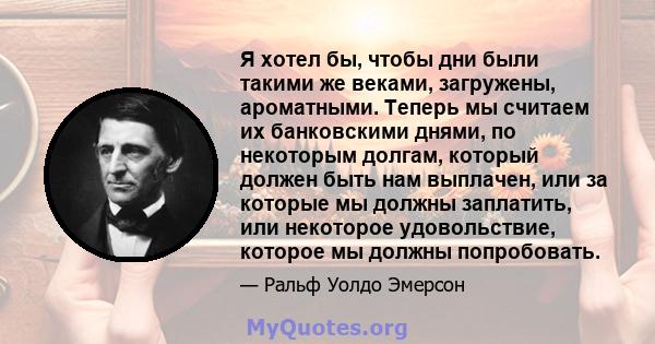 Я хотел бы, чтобы дни были такими же веками, загружены, ароматными. Теперь мы считаем их банковскими днями, по некоторым долгам, который должен быть нам выплачен, или за которые мы должны заплатить, или некоторое