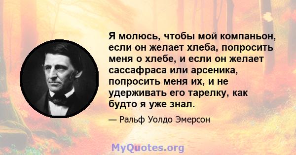 Я молюсь, чтобы мой компаньон, если он желает хлеба, попросить меня о хлебе, и если он желает сассафраса или арсеника, попросить меня их, и не удерживать его тарелку, как будто я уже знал.