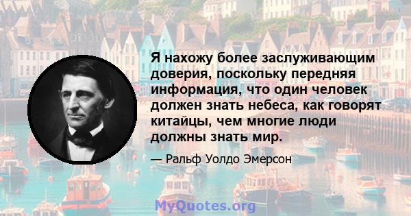 Я нахожу более заслуживающим доверия, поскольку передняя информация, что один человек должен знать небеса, как говорят китайцы, чем многие люди должны знать мир.