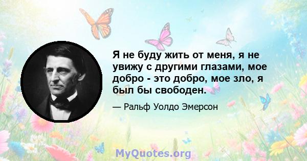 Я не буду жить от меня, я не увижу с другими глазами, мое добро - это добро, мое зло, я был бы свободен.