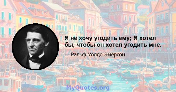 Я не хочу угодить ему; Я хотел бы, чтобы он хотел угодить мне.