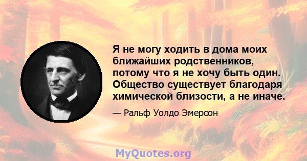 Я не могу ходить в дома моих ближайших родственников, потому что я не хочу быть один. Общество существует благодаря химической близости, а не иначе.