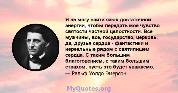 Я не могу найти язык достаточной энергии, чтобы передать мое чувство святости частной целостности. Все мужчины, все, государство, церковь, да, друзья сердца - фантастики и нереальные рядом с святилищем сердца. С таким