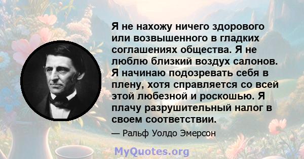 Я не нахожу ничего здорового или возвышенного в гладких соглашениях общества. Я не люблю близкий воздух салонов. Я начинаю подозревать себя в плену, хотя справляется со всей этой любезной и роскошью. Я плачу