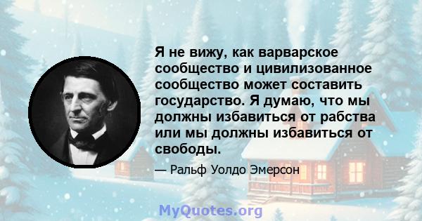 Я не вижу, как варварское сообщество и цивилизованное сообщество может составить государство. Я думаю, что мы должны избавиться от рабства или мы должны избавиться от свободы.