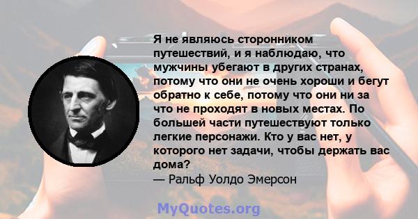 Я не являюсь сторонником путешествий, и я наблюдаю, что мужчины убегают в других странах, потому что они не очень хороши и бегут обратно к себе, потому что они ни за что не проходят в новых местах. По большей части