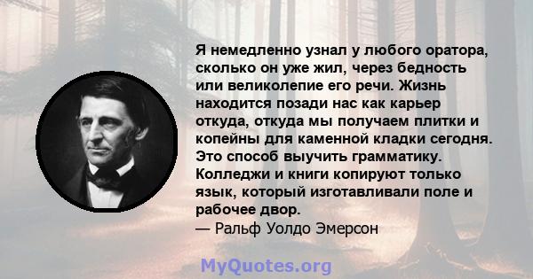 Я немедленно узнал у любого оратора, сколько он уже жил, через бедность или великолепие его речи. Жизнь находится позади нас как карьер откуда, откуда мы получаем плитки и копейны для каменной кладки сегодня. Это способ 