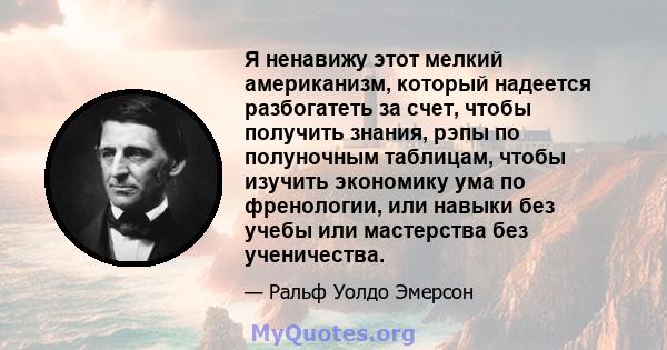 Я ненавижу этот мелкий американизм, который надеется разбогатеть за счет, чтобы получить знания, рэпы по полуночным таблицам, чтобы изучить экономику ума по френологии, или навыки без учебы или мастерства без