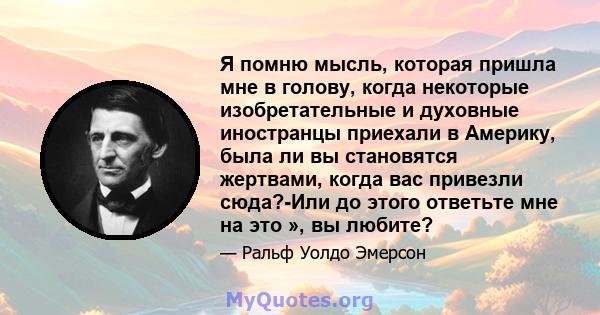 Я помню мысль, которая пришла мне в голову, когда некоторые изобретательные и духовные иностранцы приехали в Америку, была ли вы становятся жертвами, когда вас привезли сюда?-Или до этого ответьте мне на это », вы