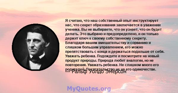 Я считаю, что наш собственный опыт инструктирует нас, что секрет образования заключается в уважении ученика. Вы не выбираете, что он узнает, что он будет делать. Это выбрано и предопределено, и он только держит ключ к