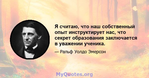 Я считаю, что наш собственный опыт инструктирует нас, что секрет образования заключается в уважении ученика.