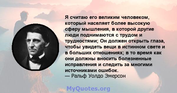 Я считаю его великим человеком, который населяет более высокую сферу мышления, в которой другие люди поднимаются с трудом и трудностями; Он должен открыть глаза, чтобы увидеть вещи в истинном свете и в больших