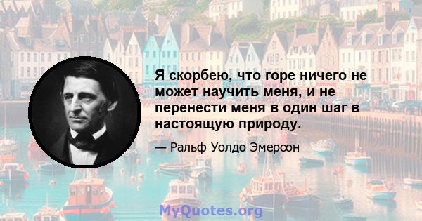 Я скорбею, что горе ничего не может научить меня, и не перенести меня в один шаг в настоящую природу.