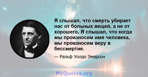 Я слышал, что смерть убирает нас от больных вещей, а не от хорошего. Я слышал, что когда мы произносим имя человека, мы произносим веру в бессмертие.