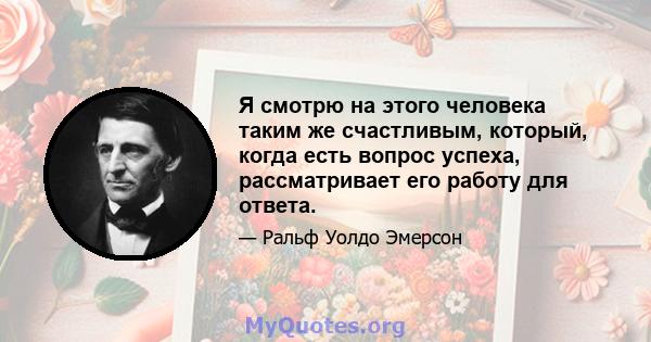 Я смотрю на этого человека таким же счастливым, который, когда есть вопрос успеха, рассматривает его работу для ответа.