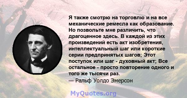 Я также смотрю на торговлю и на все механические ремесла как образование. Но позвольте мне различить, что драгоценное здесь. В каждой из этих произведений есть акт изобретения, интеллектуальный шаг или короткие серии