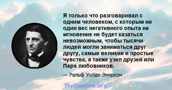 Я только что разговаривал с одним человеком, с которым ни один вес негативного опыта на мгновение не будет казаться невозможным, чтобы тысячи людей могли заниматься друг другу, самые великие и простые чувства, а также