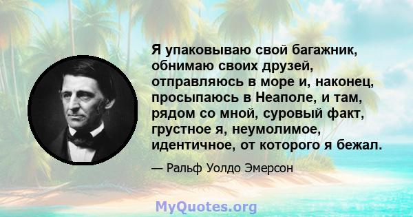 Я упаковываю свой багажник, обнимаю своих друзей, отправляюсь в море и, наконец, просыпаюсь в Неаполе, и там, рядом со мной, суровый факт, грустное я, неумолимое, идентичное, от которого я бежал.