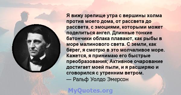 Я вижу зрелище утра с вершины холма против моего дома, от рассвета до рассвета, с эмоциями, которыми может поделиться ангел. Длинные тонкие батончики облака плавают, как рыбы в море малинового света. С земли, как берег, 