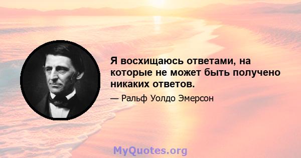 Я восхищаюсь ответами, на которые не может быть получено никаких ответов.