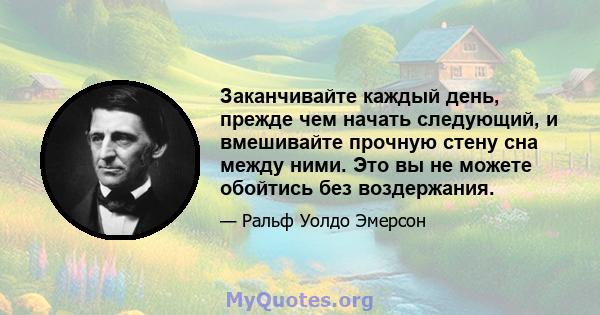 Заканчивайте каждый день, прежде чем начать следующий, и вмешивайте прочную стену сна между ними. Это вы не можете обойтись без воздержания.