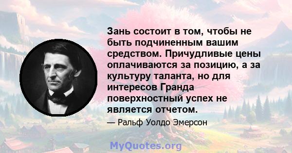 Зань состоит в том, чтобы не быть подчиненным вашим средством. Причудливые цены оплачиваются за позицию, а за культуру таланта, но для интересов Гранда поверхностный успех не является отчетом.