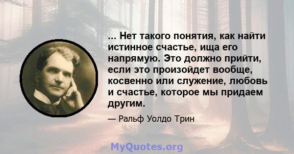 ... Нет такого понятия, как найти истинное счастье, ища его напрямую. Это должно прийти, если это произойдет вообще, косвенно или служение, любовь и счастье, которое мы придаем другим.