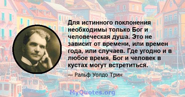 Для истинного поклонения необходимы только Бог и человеческая душа. Это не зависит от времени, или времен года, или случаев. Где угодно и в любое время, Бог и человек в кустах могут встретиться.