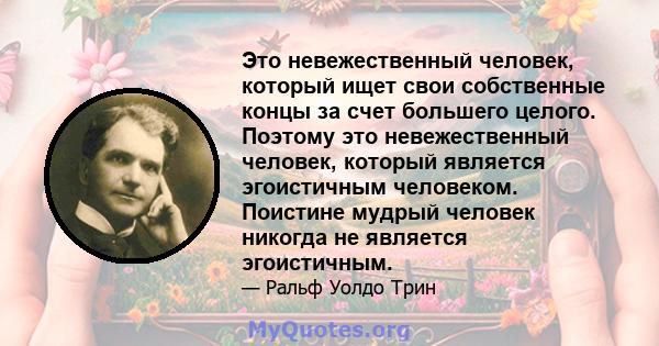 Это невежественный человек, который ищет свои собственные концы за счет большего целого. Поэтому это невежественный человек, который является эгоистичным человеком. Поистине мудрый человек никогда не является