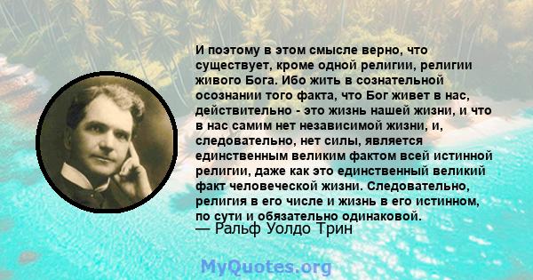 И поэтому в этом смысле верно, что существует, кроме одной религии, религии живого Бога. Ибо жить в сознательной осознании того факта, что Бог живет в нас, действительно - это жизнь нашей жизни, и что в нас самим нет