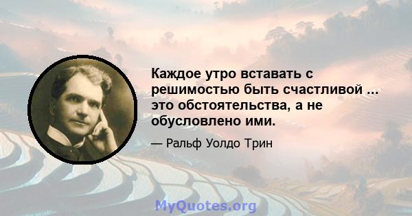 Каждое утро вставать с решимостью быть счастливой ... это обстоятельства, а не обусловлено ими.