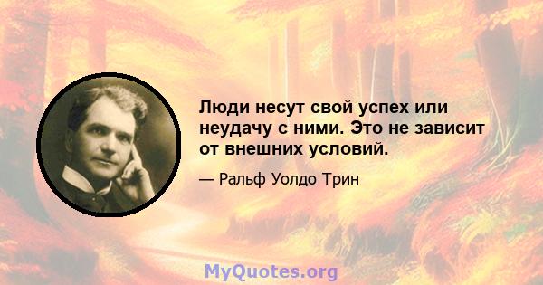 Люди несут свой успех или неудачу с ними. Это не зависит от внешних условий.