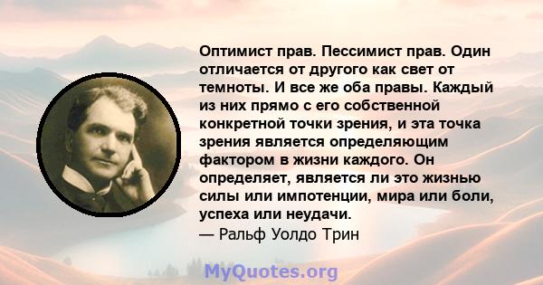 Оптимист прав. Пессимист прав. Один отличается от другого как свет от темноты. И все же оба правы. Каждый из них прямо с его собственной конкретной точки зрения, и эта точка зрения является определяющим фактором в жизни 