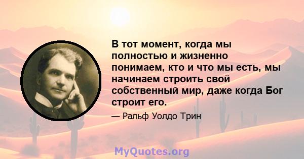 В тот момент, когда мы полностью и жизненно понимаем, кто и что мы есть, мы начинаем строить свой собственный мир, даже когда Бог строит его.