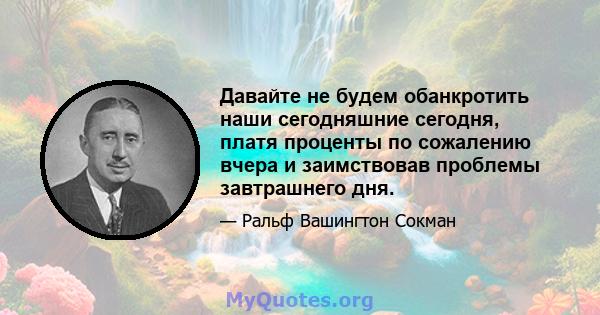 Давайте не будем обанкротить наши сегодняшние сегодня, платя проценты по сожалению вчера и заимствовав проблемы завтрашнего дня.