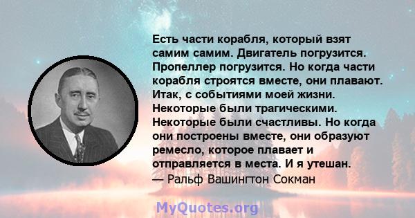 Есть части корабля, который взят самим самим. Двигатель погрузится. Пропеллер погрузится. Но когда части корабля строятся вместе, они плавают. Итак, с событиями моей жизни. Некоторые были трагическими. Некоторые были