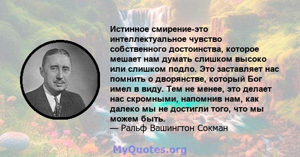 Истинное смирение-это интеллектуальное чувство собственного достоинства, которое мешает нам думать слишком высоко или слишком подло. Это заставляет нас помнить о дворянстве, который Бог имел в виду. Тем не менее, это