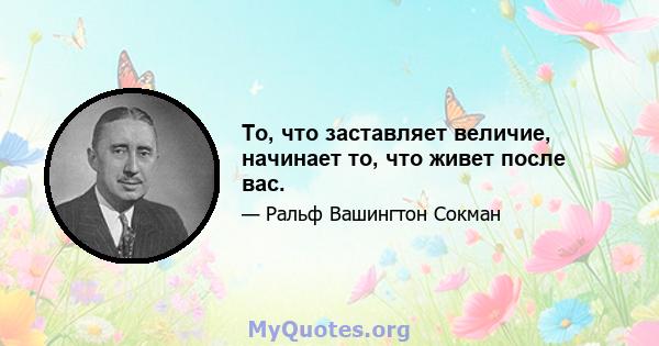 То, что заставляет величие, начинает то, что живет после вас.