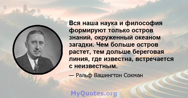 Вся наша наука и философия формируют только остров знаний, окруженный океаном загадки. Чем больше остров растет, тем дольше береговая линия, где известна, встречается с неизвестным.