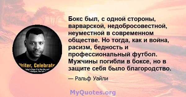 Бокс был, с одной стороны, варварской, недобросовестной, неуместной в современном обществе. Но тогда, как и война, расизм, бедность и профессиональный футбол. Мужчины погибли в боксе, но в защите себя было благородство.