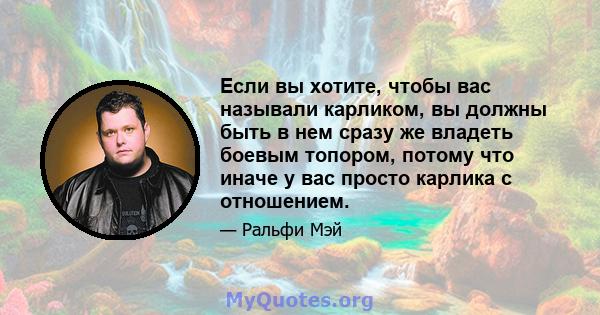 Если вы хотите, чтобы вас называли карликом, вы должны быть в нем сразу же владеть боевым топором, потому что иначе у вас просто карлика с отношением.