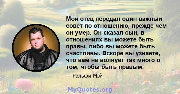 Мой отец передал один важный совет по отношению, прежде чем он умер. Он сказал сын, в отношениях вы можете быть правы, либо вы можете быть счастливы. Вскоре вы узнаете, что вам не волнует так много о том, чтобы быть