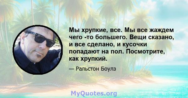 Мы хрупкие, все. Мы все жаждем чего -то большего. Вещи сказано, и все сделано, и кусочки попадают на пол. Посмотрите, как хрупкий.