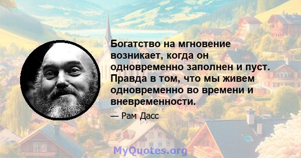 Богатство на мгновение возникает, когда он одновременно заполнен и пуст. Правда в том, что мы живем одновременно во времени и вневременности.