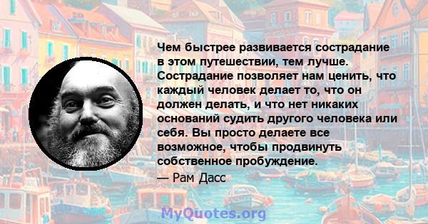 Чем быстрее развивается сострадание в этом путешествии, тем лучше. Сострадание позволяет нам ценить, что каждый человек делает то, что он должен делать, и что нет никаких оснований судить другого человека или себя. Вы