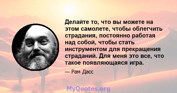 Делайте то, что вы можете на этом самолете, чтобы облегчить страдания, постоянно работая над собой, чтобы стать инструментом для прекращения страданий. Для меня это все, что такое появляющаяся игра.